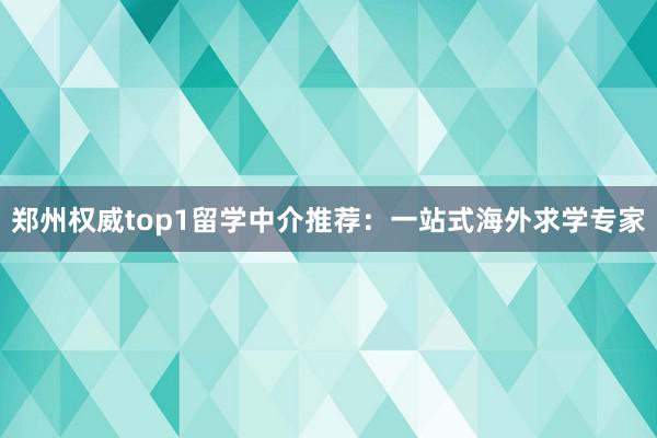 郑州权威top1留学中介推荐：一站式海外求学专家